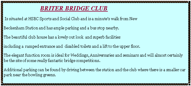 Text Box:                        BRITER bridge club  Is situated at HSBC Sports and Social Club and is a minute�s walk from NewBeckenham Station and has ample parking and a bus stop nearby.The beautiful club house has a lovely out look  and superb facilitiesincluding a  ramped entrance and  disabled toilets and a lift to the upper floor.The elegant function room is ideal for Weddings, Anniversaries and seminars and will almost certainly be the site of some really fantastic bridge competitions. Additional parking can be found by driving between the station and the club where there is a smaller car park near the bowling greens.