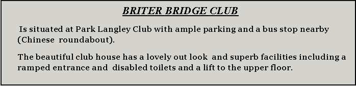 Text Box:   BRITER bridge club  Is situated at Park Langley Club with ample parking and a bus stop nearby (Chinese  roundabout).The beautiful club house has a lovely out look  and superb facilities including a  ramped entrance and  disabled toilets and a lift to the upper floor.