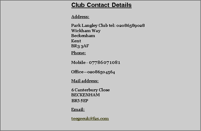 Text Box: 		       			Club Contact Details	Address:	Park Langley Club tel: 02086589028	Wickham Way	Beckenham	Kent	BR3 3AF	Phone: 	Mobile - 07786071081 	Office�02086504564	Mail address:	6 Canterbury Close
	BECKENHAM
	BR3 5EP	Email:	teegeeuk@f2s.com
