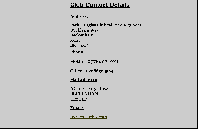 Text Box: 		       			Club Contact Details	Address:	Park Langley Club tel: 02086589028	Wickham Way	Beckenham	Kent	BR3 3AF	Phone: 	Mobile - 07786071081 	Office02086504564	Mail address:	6 Canterbury Close
	BECKENHAM
	BR3 5EP	Email:	teegeeuk@f2s.com
