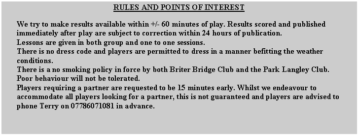 Text Box: RULES AND POINTS OF INTEREST
We try to make results available within +/- 60 minutes of play. Results scored and published immediately after play are subject to correction within 24 hours of publication.
Lessons are given in both group and one to one sessions.
There is no dress code and players are permitted to dress in a manner befitting the weather conditions.
There is a no smoking policy in force by both Briter Bridge Club and the Park Langley Club.
Poor behaviour will not be tolerated.
Players requiring a partner are requested to be 15 minutes early. Whilst we endeavour to accommodate all players looking for a partner, this is not guaranteed and players are advised to phone Terry on 07786071081 in advance.