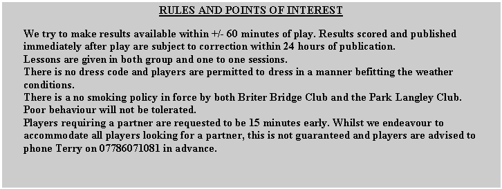 Text Box: RULES AND POINTS OF INTERESTWe try to make results available within +/- 60 minutes of play. Results scored and published immediately after play are subject to correction within 24 hours of publication.Lessons are given in both group and one to one sessions.There is no dress code and players are permitted to dress in a manner befitting the weather conditions.There is a no smoking policy in force by both Briter Bridge Club and the Park Langley Club.Poor behaviour will not be tolerated.Players requiring a partner are requested to be 15 minutes early. Whilst we endeavour to accommodate all players looking for a partner, this is not guaranteed and players are advised to phone Terry on 07786071081 in advance.